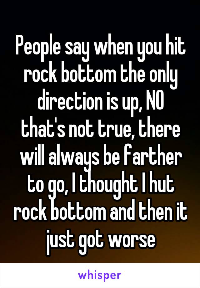 People say when you hit rock bottom the only direction is up, NO that's not true, there will always be farther to go, I thought I hut rock bottom and then it just got worse