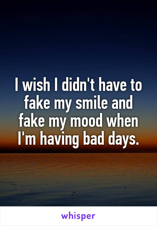 I wish I didn't have to fake my smile and fake my mood when I'm having bad days.