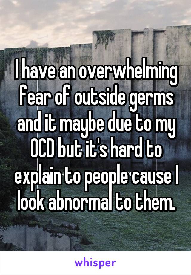 I have an overwhelming fear of outside germs and it maybe due to my OCD but it's hard to explain to people cause I look abnormal to them.