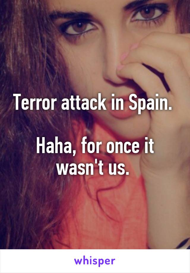 Terror attack in Spain. 

Haha, for once it wasn't us. 