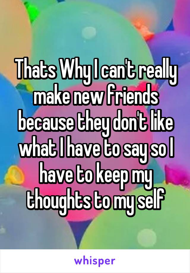 Thats Why I can't really make new friends because they don't like what I have to say so I have to keep my thoughts to my self