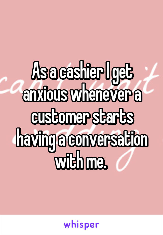 As a cashier I get anxious whenever a customer starts having a conversation with me. 