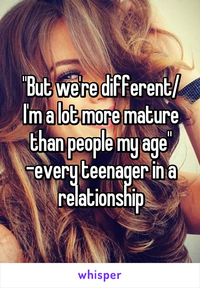 "But we're different/ I'm a lot more mature than people my age" -every teenager in a relationship