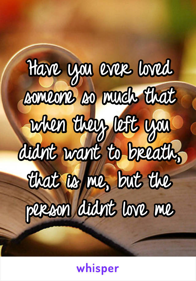 Have you ever loved someone so much that when they left you didnt want to breath, that is me, but the person didnt love me