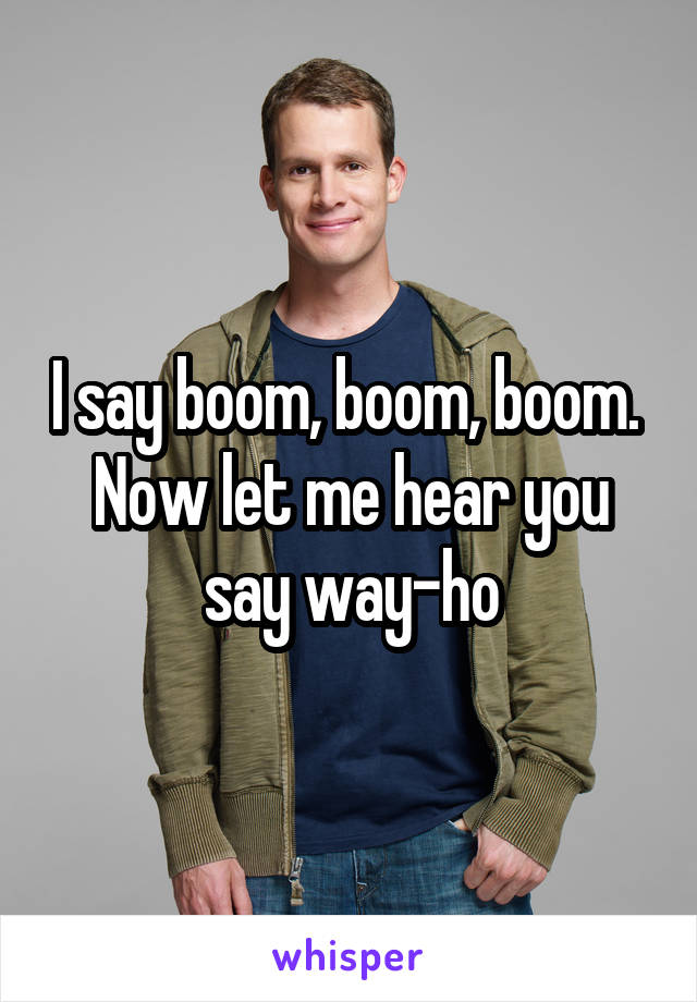 I say boom, boom, boom. 
Now let me hear you say way-ho