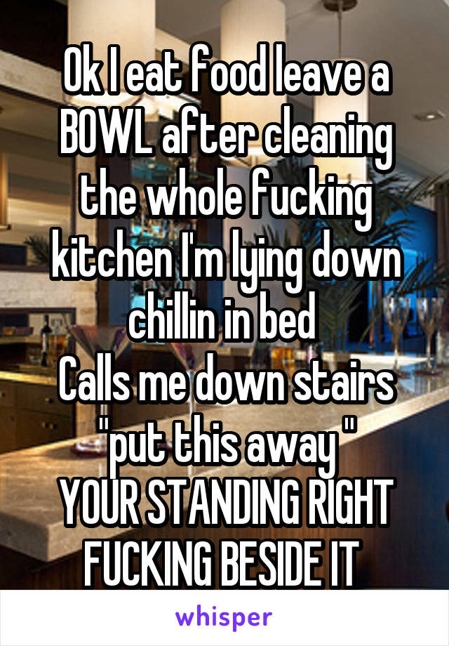 Ok I eat food leave a BOWL after cleaning the whole fucking kitchen I'm lying down chillin in bed 
Calls me down stairs "put this away "
YOUR STANDING RIGHT FUCKING BESIDE IT 