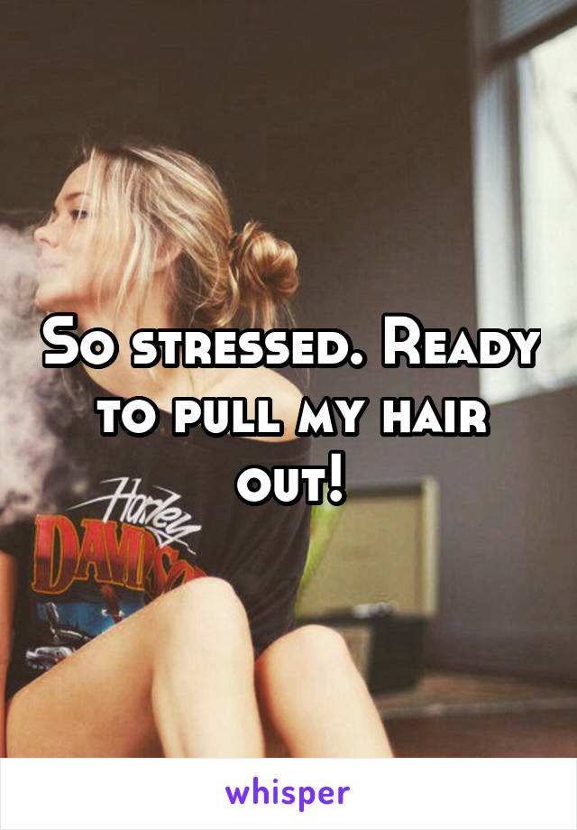 So stressed. Ready to pull my hair out!