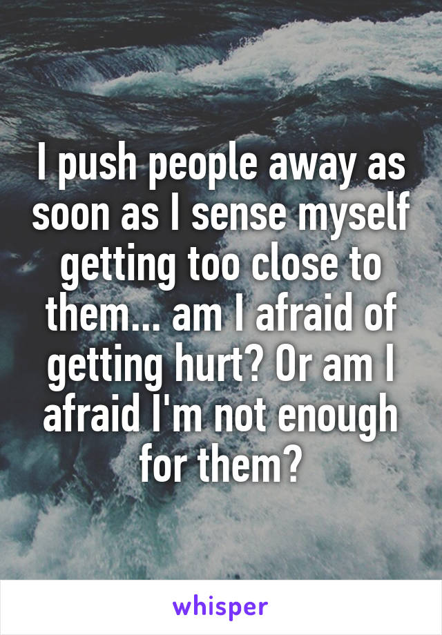 I push people away as soon as I sense myself getting too close to them... am I afraid of getting hurt? Or am I afraid I'm not enough for them?
