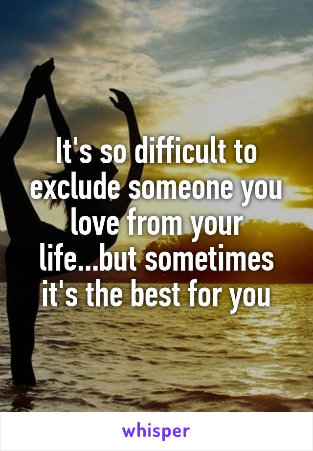 It's so difficult to exclude someone you love from your life...but sometimes it's the best for you