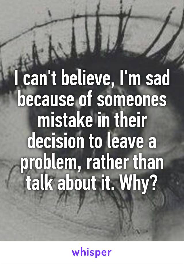 I can't believe, I'm sad because of someones mistake in their decision to leave a problem, rather than talk about it. Why?