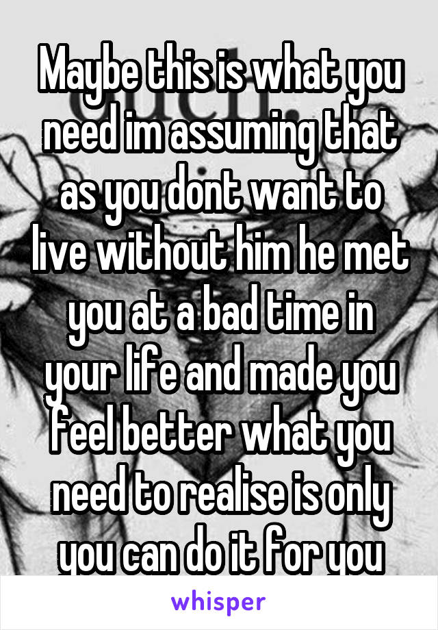 Maybe this is what you need im assuming that as you dont want to live without him he met you at a bad time in your life and made you feel better what you need to realise is only you can do it for you