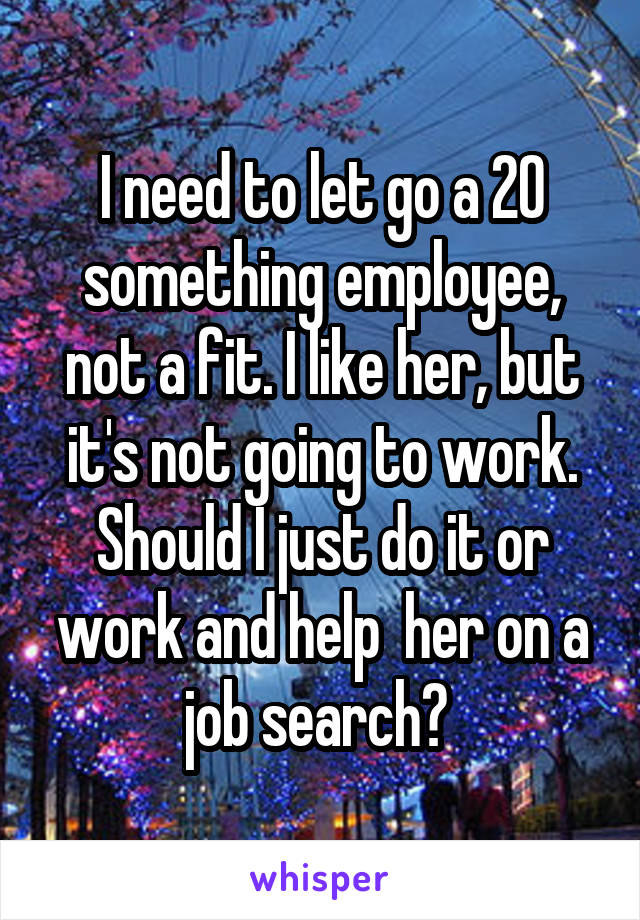 I need to let go a 20 something employee, not a fit. I like her, but it's not going to work. Should I just do it or work and help  her on a job search? 