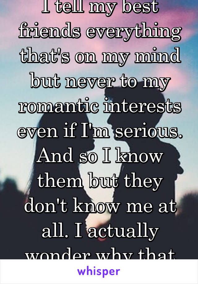 I tell my best friends everything that's on my mind but never to my romantic interests even if I'm serious. And so I know them but they don't know me at all. I actually wonder why that is?