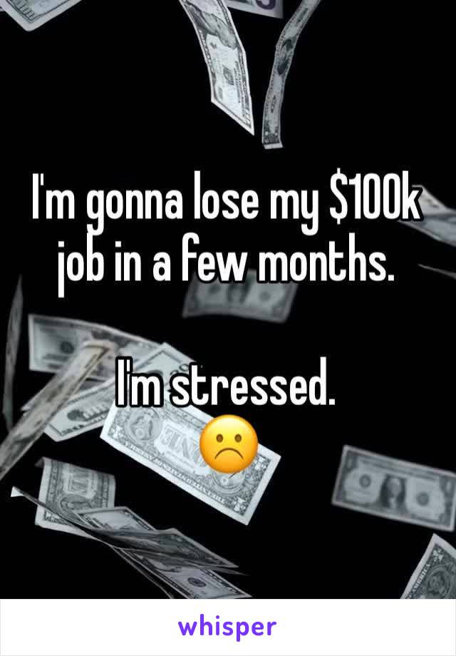 I'm gonna lose my $100k job in a few months.

I'm stressed. 
☹️