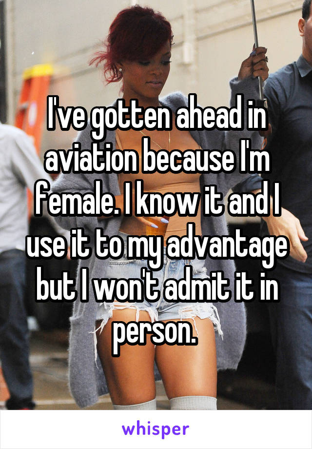 I've gotten ahead in aviation because I'm female. I know it and I use it to my advantage but I won't admit it in person. 