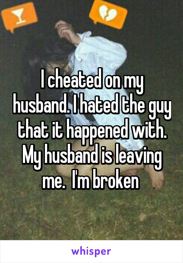 I cheated on my husband. I hated the guy that it happened with. My husband is leaving me.  I'm broken 