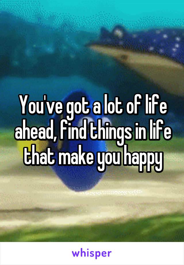 You've got a lot of life ahead, find things in life that make you happy