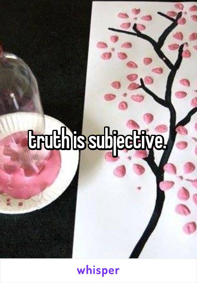 truth is subjective. 