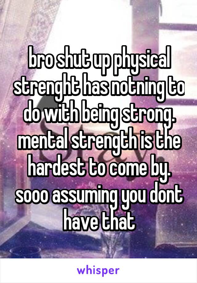 bro shut up physical strenght has notning to do with being strong. mental strength is the hardest to come by. sooo assuming you dont have that