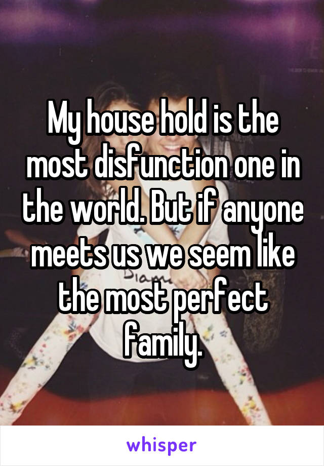 My house hold is the most disfunction one in the world. But if anyone meets us we seem like the most perfect family.