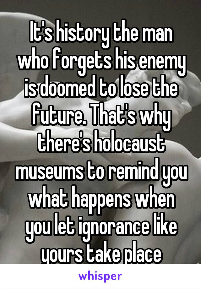 It's history the man who forgets his enemy is doomed to lose the future. That's why there's holocaust museums to remind you what happens when you let ignorance like yours take place