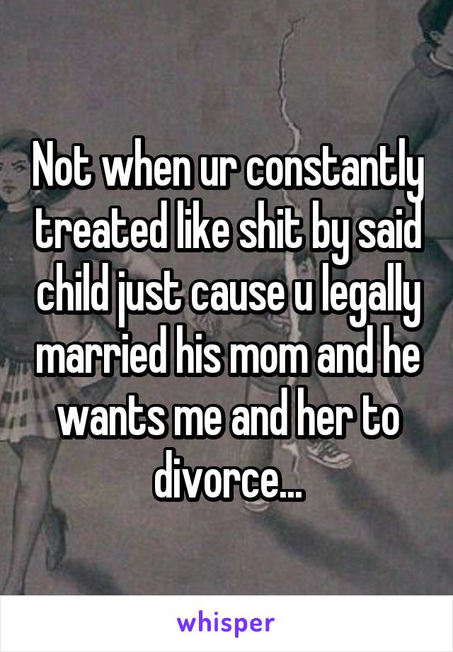 Not when ur constantly treated like shit by said child just cause u legally married his mom and he wants me and her to divorce...