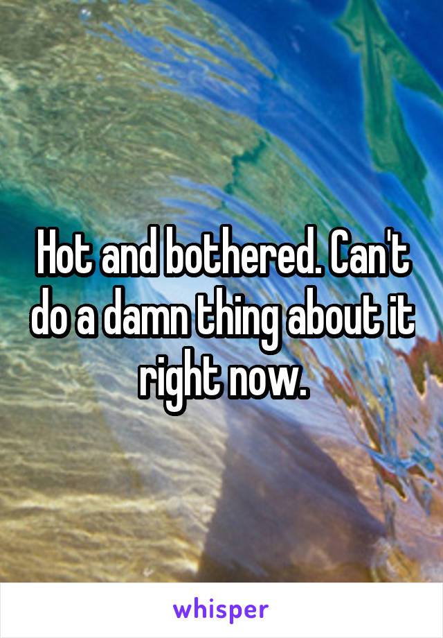 Hot and bothered. Can't do a damn thing about it right now.