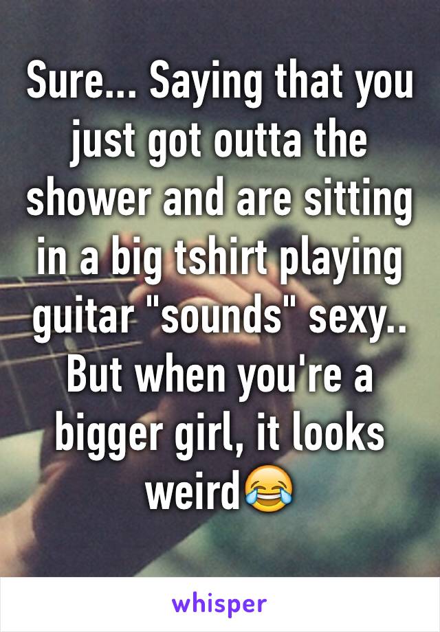 Sure... Saying that you just got outta the shower and are sitting in a big tshirt playing guitar "sounds" sexy.. But when you're a bigger girl, it looks weird😂