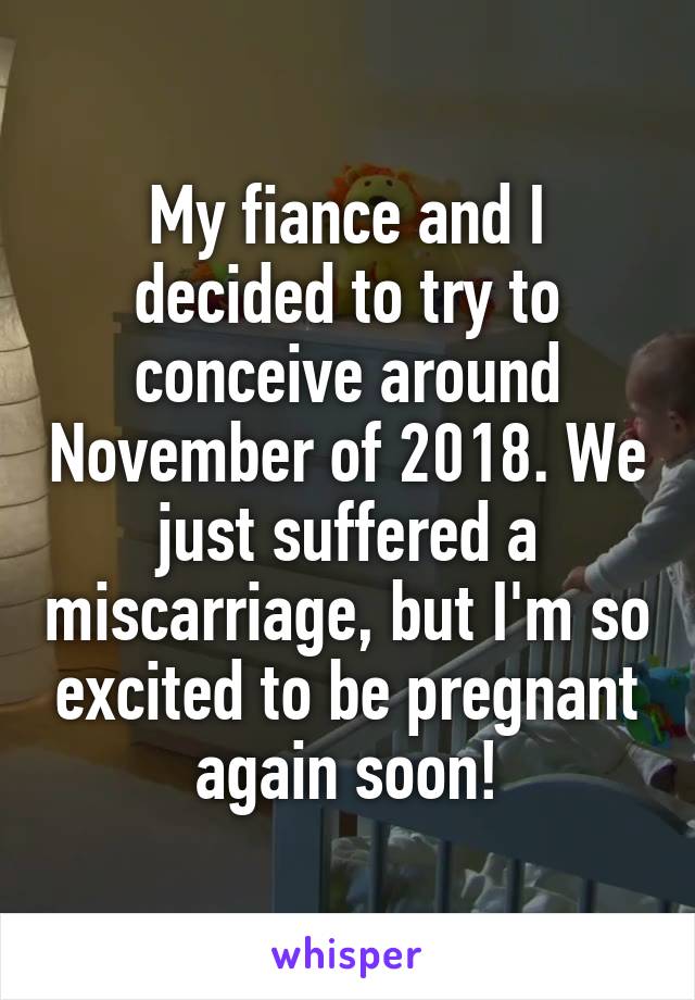 My fiance and I decided to try to conceive around November of 2018. We just suffered a miscarriage, but I'm so excited to be pregnant again soon!