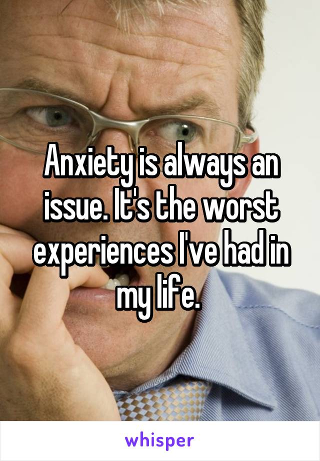 Anxiety is always an issue. It's the worst experiences I've had in my life. 