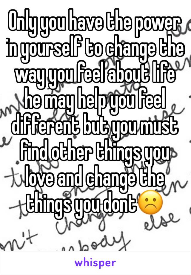 Only you have the power in yourself to change the way you feel about life he may help you feel different but you must find other things you love and change the things you dont☹️