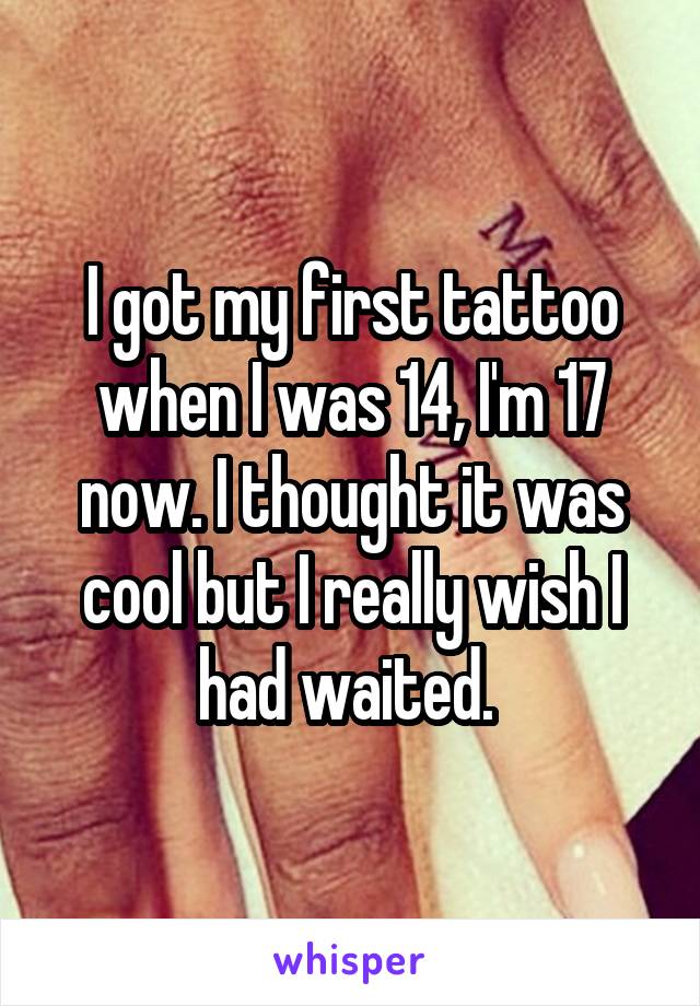 I got my first tattoo when I was 14, I'm 17 now. I thought it was cool but I really wish I had waited. 