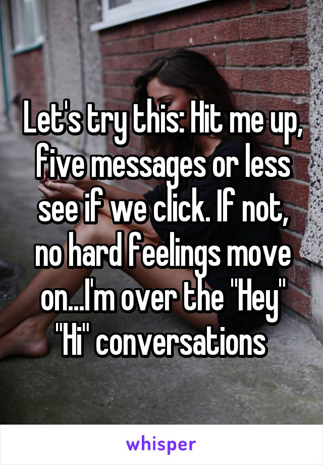 Let's try this: Hit me up, five messages or less see if we click. If not, no hard feelings move on...I'm over the "Hey" "Hi" conversations 