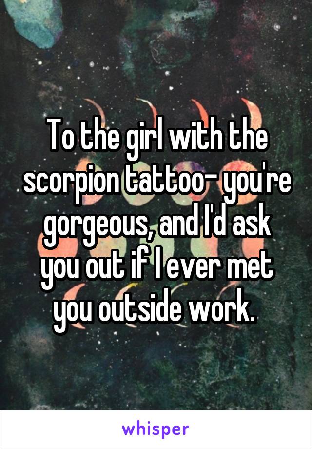 To the girl with the scorpion tattoo- you're gorgeous, and I'd ask you out if I ever met you outside work. 