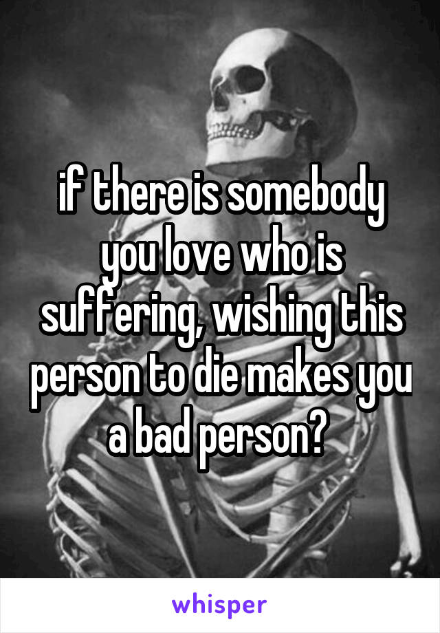 if there is somebody you love who is suffering, wishing this person to die makes you a bad person? 