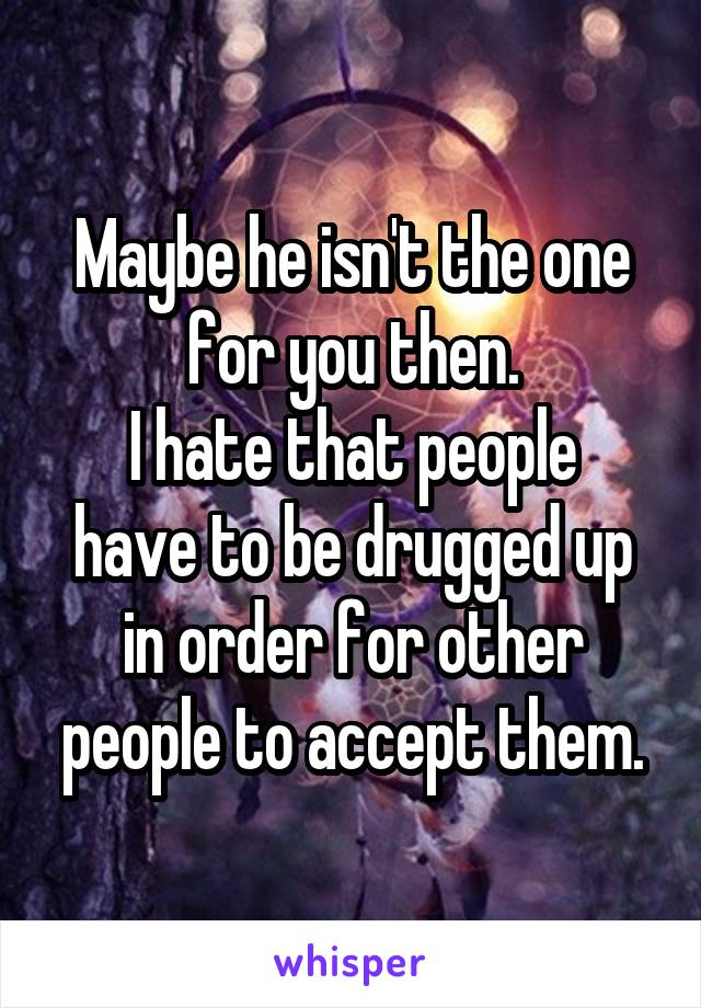 Maybe he isn't the one for you then.
I hate that people have to be drugged up in order for other people to accept them.