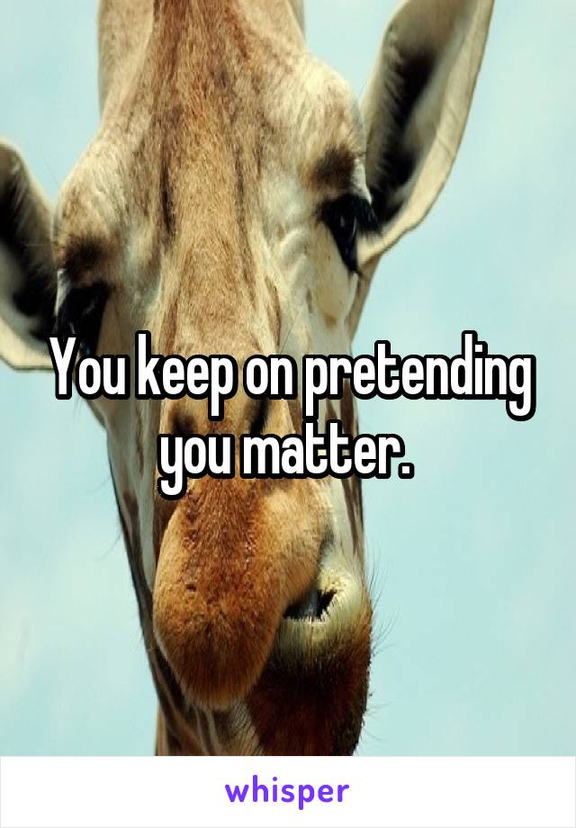 You keep on pretending you matter. 