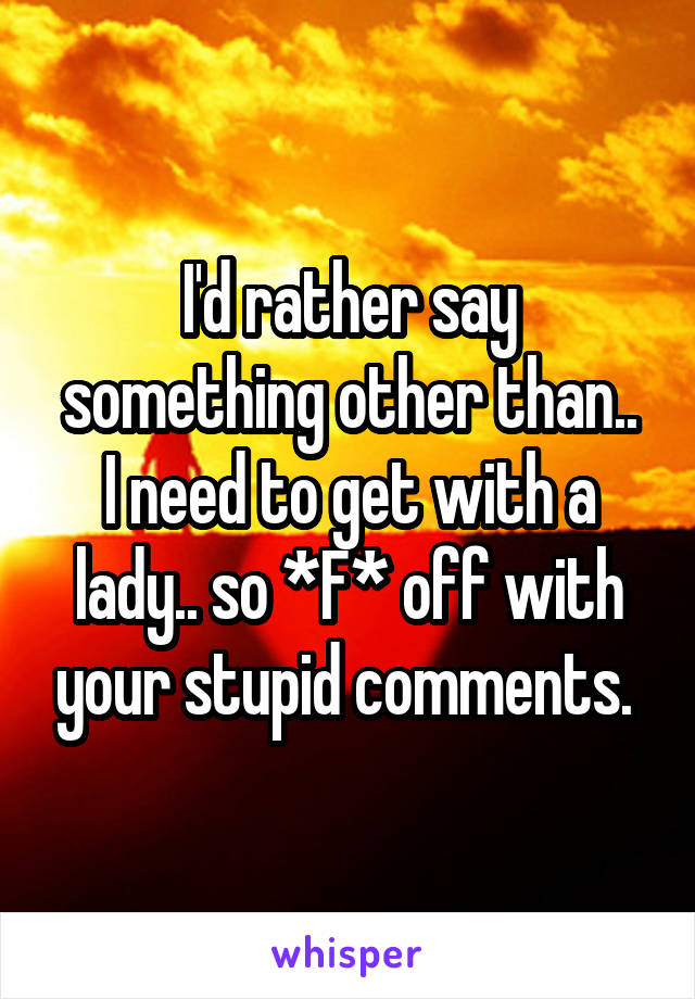 I'd rather say something other than..
I need to get with a lady.. so *F* off with your stupid comments. 