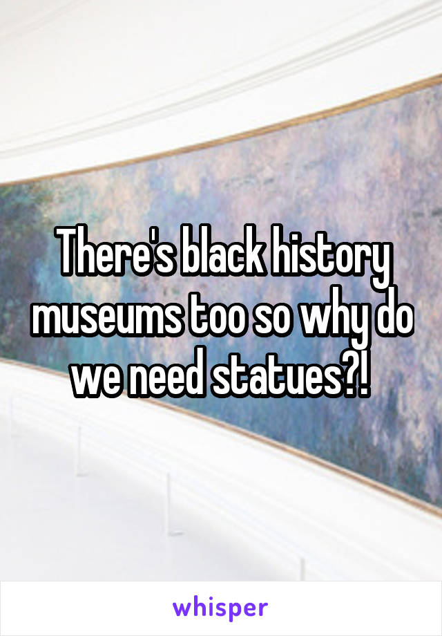 There's black history museums too so why do we need statues?! 