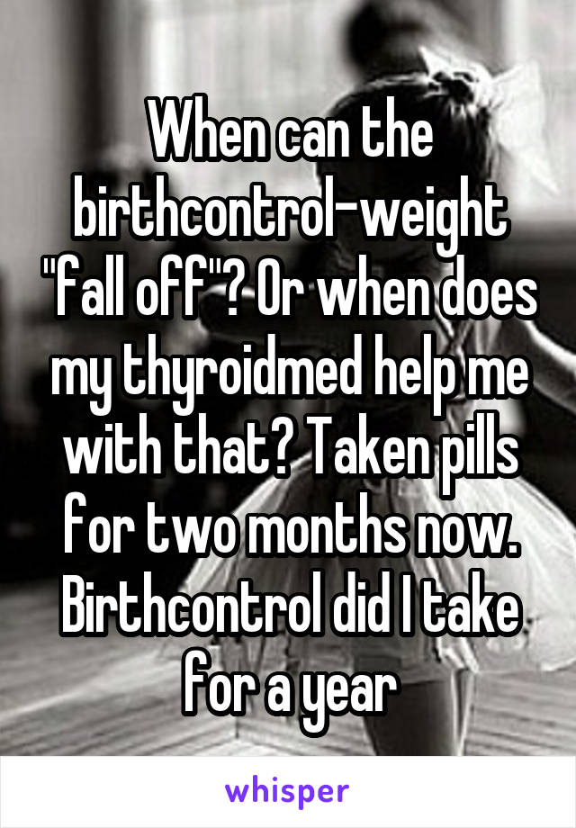 When can the birthcontrol-weight "fall off"? Or when does my thyroidmed help me with that? Taken pills for two months now. Birthcontrol did I take for a year