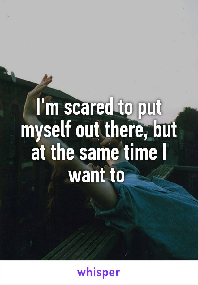 I'm scared to put myself out there, but at the same time I want to 