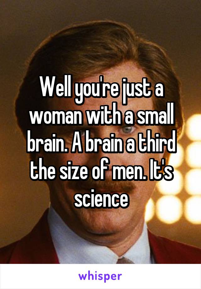 Well you're just a woman with a small brain. A brain a third the size of men. It's science