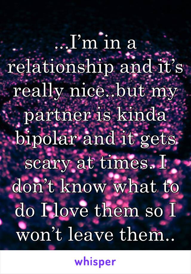 ...I’m in a relationship and it’s really nice..but my partner is kinda bipolar and it gets scary at times. I don’t know what to do I love them so I won’t leave them..
