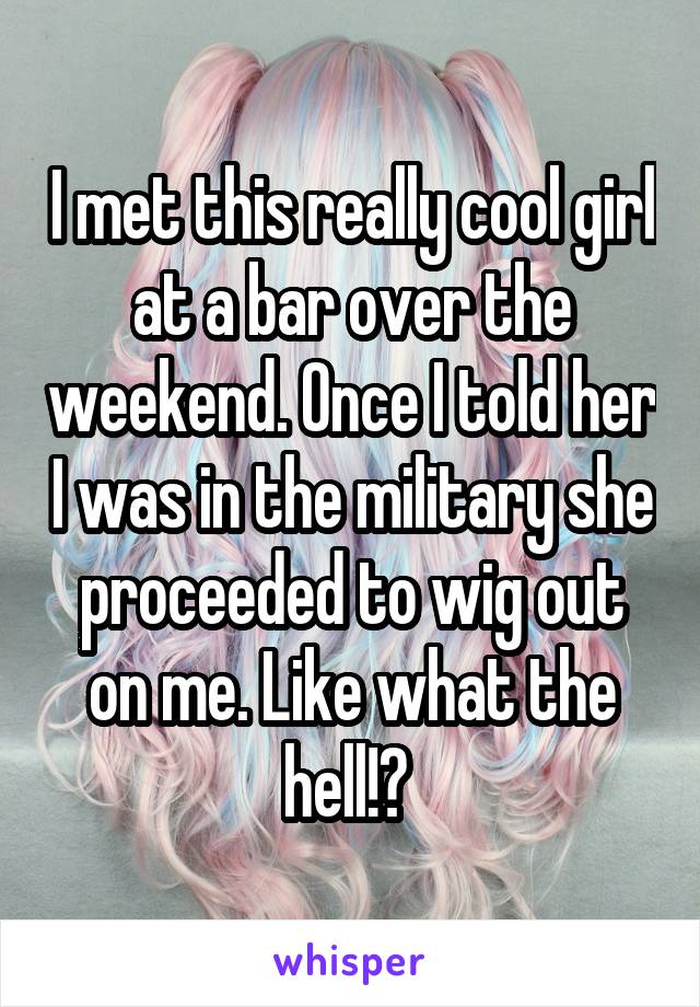I met this really cool girl at a bar over the weekend. Once I told her I was in the military she proceeded to wig out on me. Like what the hell!? 