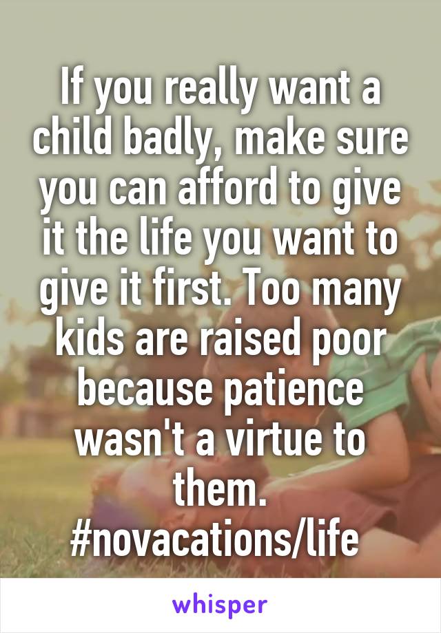 If you really want a child badly, make sure you can afford to give it the life you want to give it first. Too many kids are raised poor because patience wasn't a virtue to them. #novacations/life 