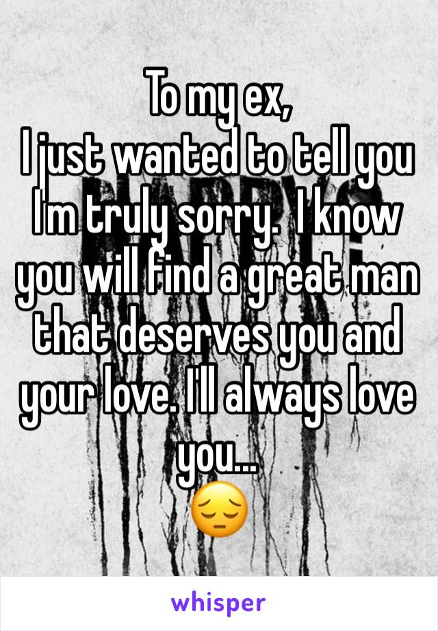 To my ex,
I just wanted to tell you I'm truly sorry.  I know you will find a great man that deserves you and your love. I'll always love you... 
😔