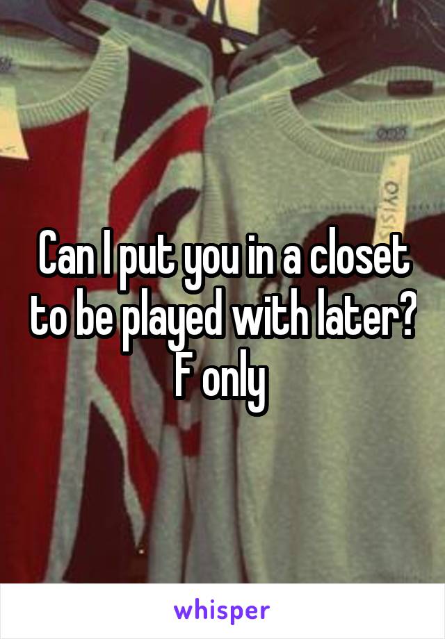 Can I put you in a closet to be played with later?
F only 