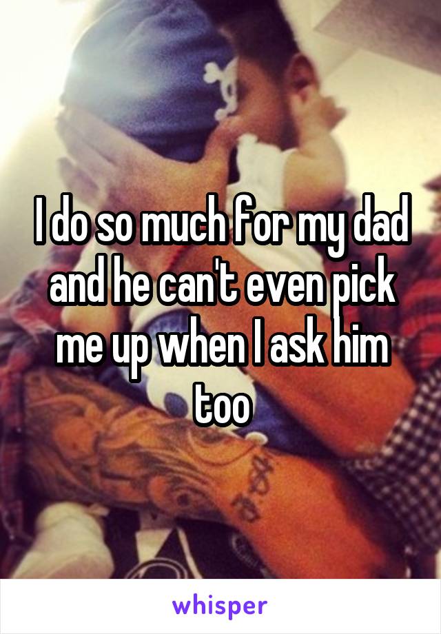 I do so much for my dad and he can't even pick me up when I ask him too