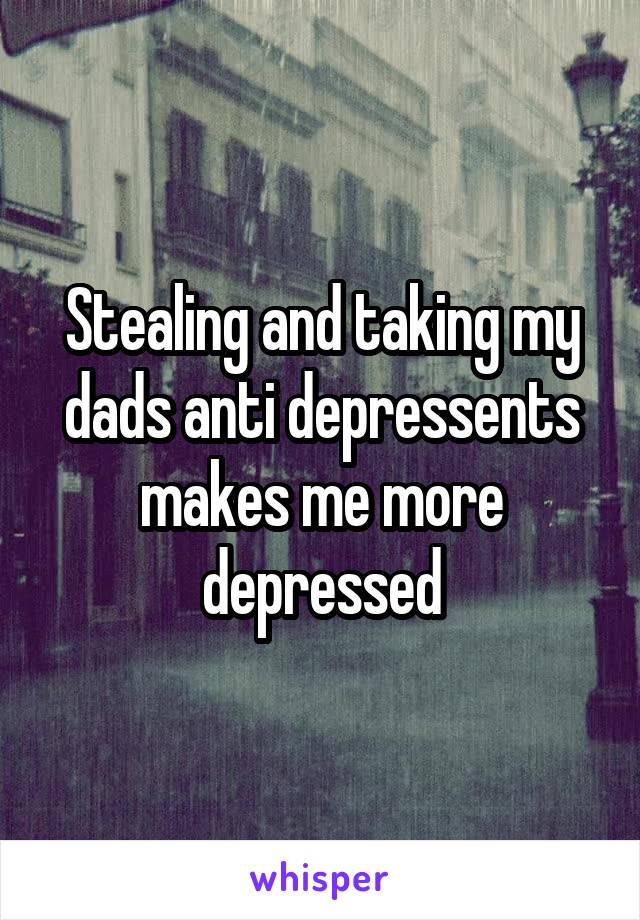 Stealing and taking my dads anti depressents makes me more depressed
