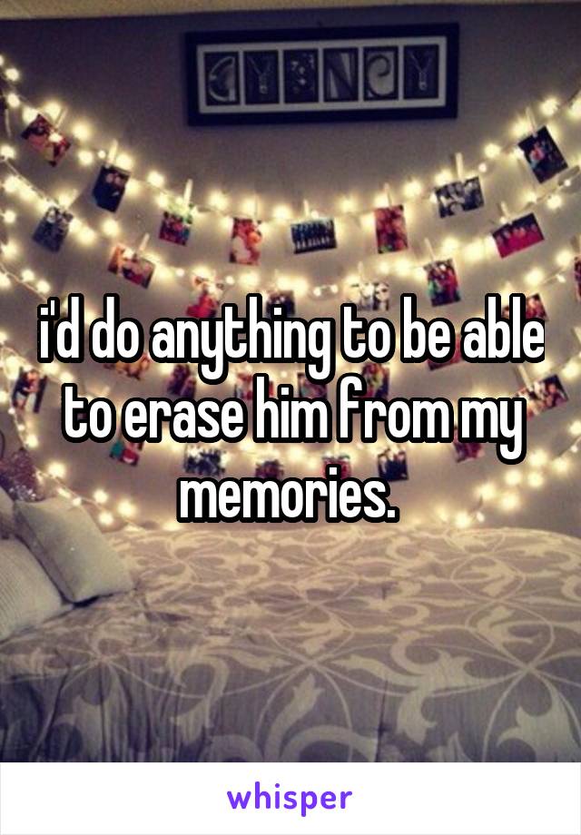 i'd do anything to be able to erase him from my memories. 